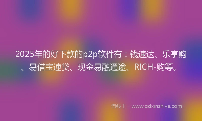 2025年的好下款的p2p软件有：钱速达、乐享购、易借宝速贷、现金易融通途、RICH-购等。