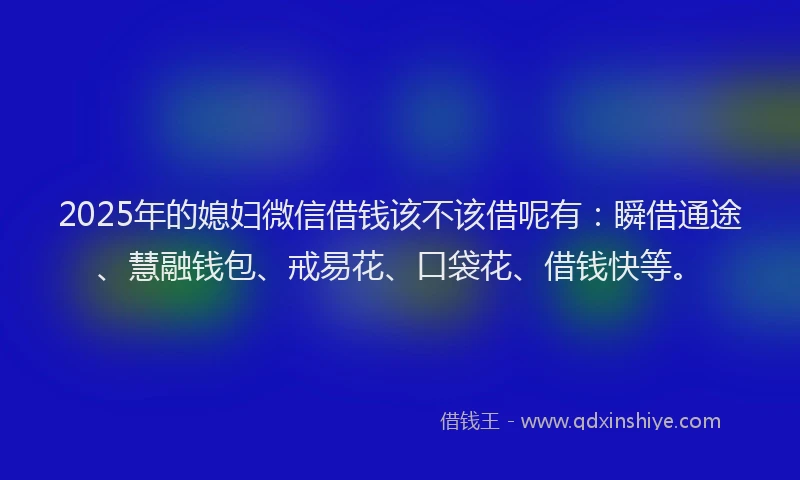2025年的媳妇微信借钱该不该借呢有：瞬借通途、慧融钱包、戒易花、口袋花、借钱快等。