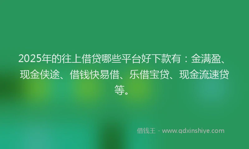 2025年的往上借贷哪些平台好下款有：金满盈、现金侠途、借钱快易借、乐借宝贷、现金流速贷等。