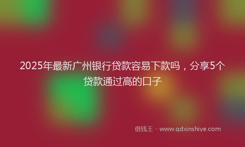 2025年最新广州银行贷款容易下款吗，分享5个贷款通过高的口子
