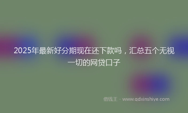 2025年最新好分期现在还下款吗，汇总五个无视一切的网贷口子
