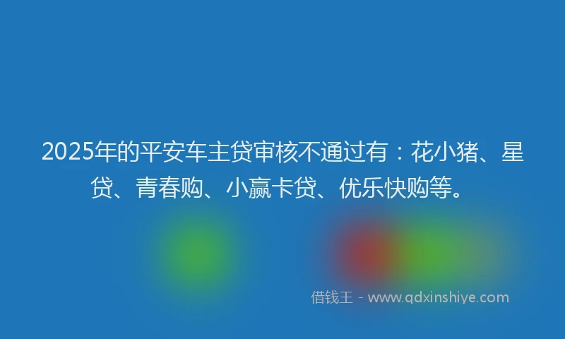 2025年的平安车主贷审核不通过有：花小猪、星贷、青春购、小赢卡贷、优乐快购等。