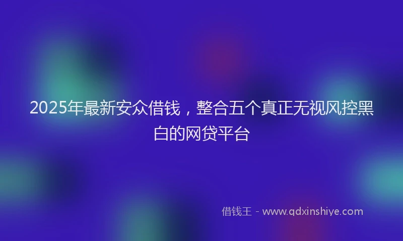 2025年最新安众借钱，整合五个真正无视风控黑白的网贷平台