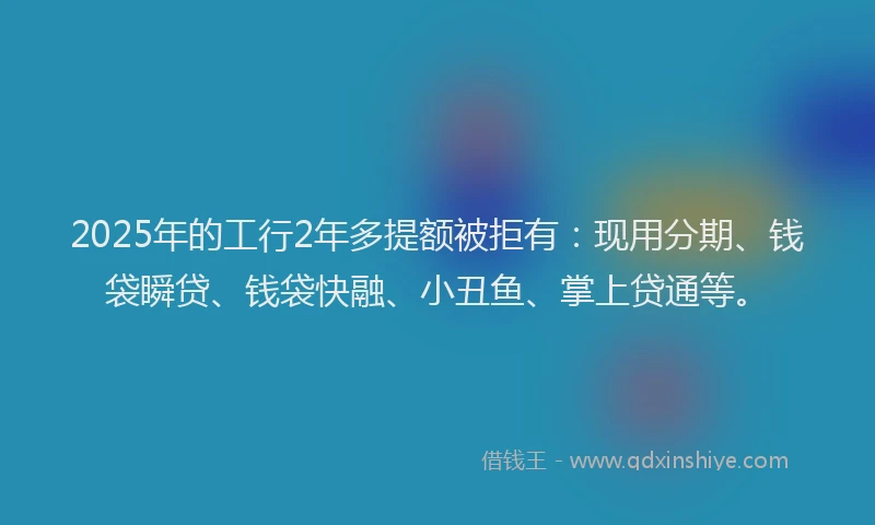 2025年的工行2年多提额被拒有：现用分期、钱袋瞬贷、钱袋快融、小丑鱼、掌上贷通等。