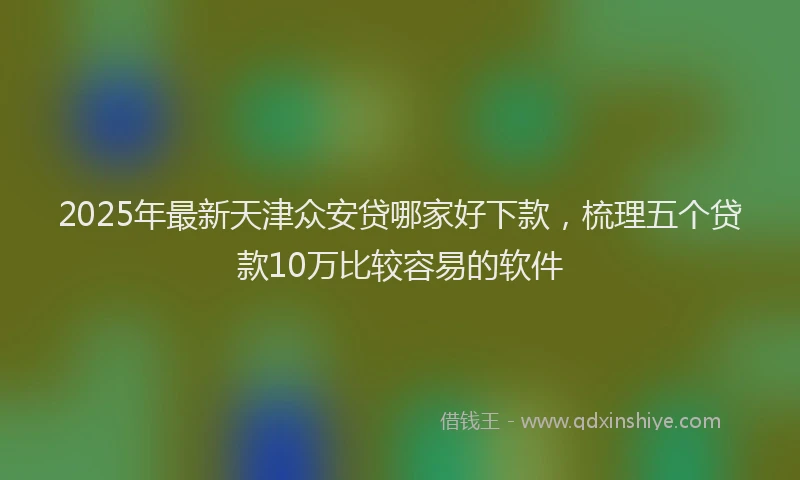 2025年最新天津众安贷哪家好下款，梳理五个贷款10万比较容易的软件
