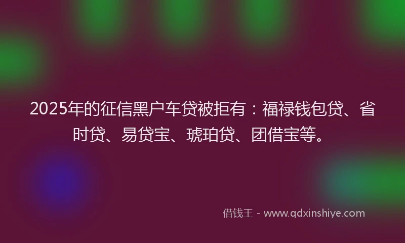 2025年的征信黑户车贷被拒有：福禄钱包贷、省时贷、易贷宝、琥珀贷、团借宝等。