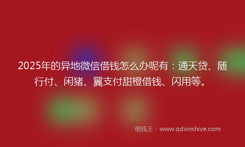 2025年的异地微信借钱怎么办呢有：通天贷、随行付、闲猪、翼支付甜橙借钱、闪用等。