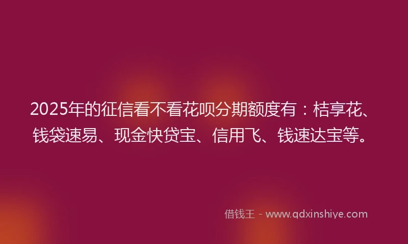 2025年的征信看不看花呗分期额度有：桔享花、钱袋速易、现金快贷宝、信用飞、钱速达宝等。