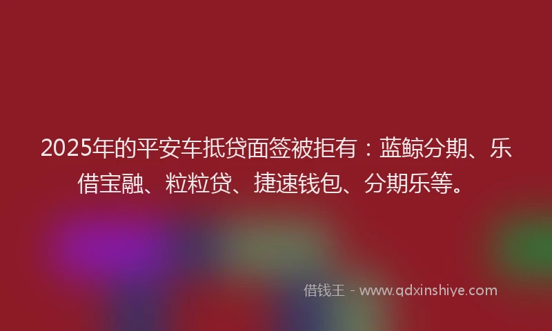 2025年的平安车抵贷面签被拒有：蓝鲸分期、乐借宝融、粒粒贷、捷速钱包、分期乐等。