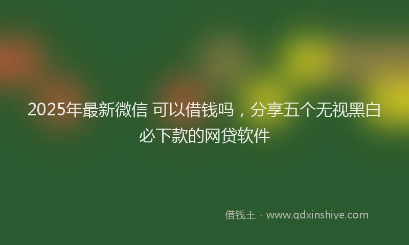 2025年最新微信 可以借钱吗，分享五个无视黑白必下款的网贷软件