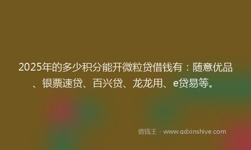 2025年的多少积分能开微粒贷借钱有：随意优品、银票速贷、百兴贷、龙龙用、e贷易等。