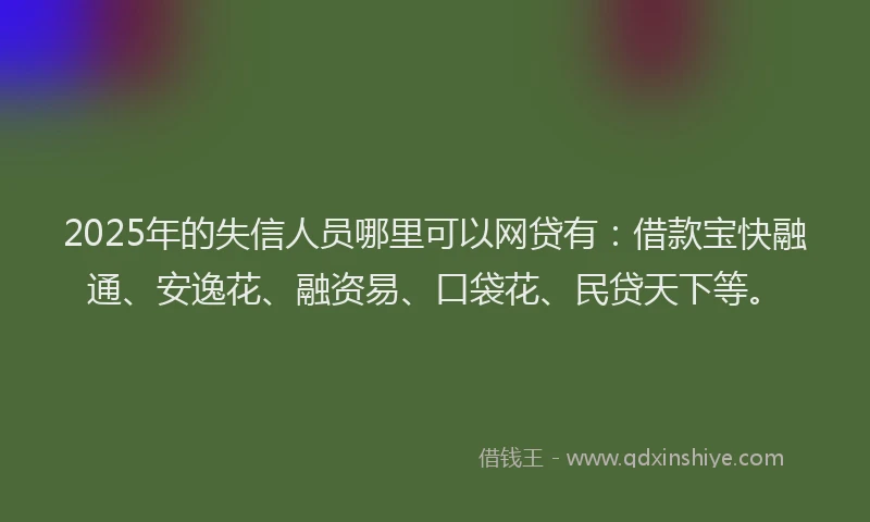 2025年的失信人员哪里可以网贷有：借款宝快融通、安逸花、融资易、口袋花、民贷天下等。