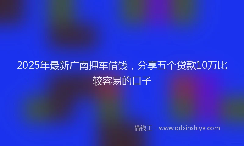 2025年最新广南押车借钱，分享五个贷款10万比较容易的口子