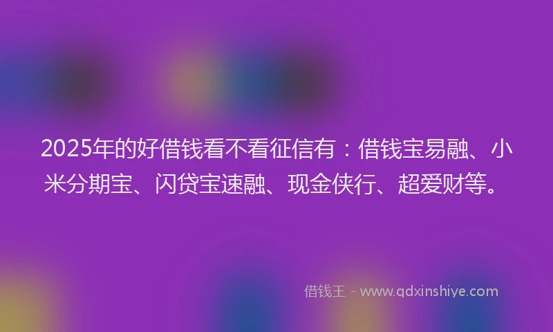 2025年的好借钱看不看征信有：借钱宝易融、小米分期宝、闪贷宝速融、现金侠行、超爱财等。