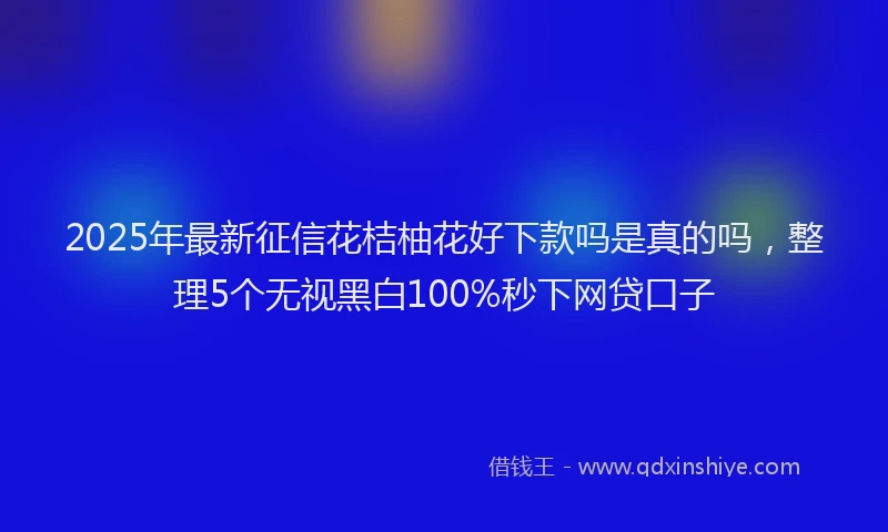 2025年最新征信花桔柚花好下款吗是真的吗，整理5个无视黑白100%秒下网贷口子