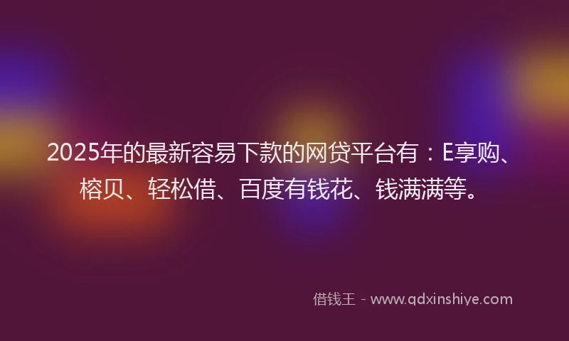 2025年的最新容易下款的网贷平台有：E享购、榕贝、轻松借、百度有钱花、钱满满等。