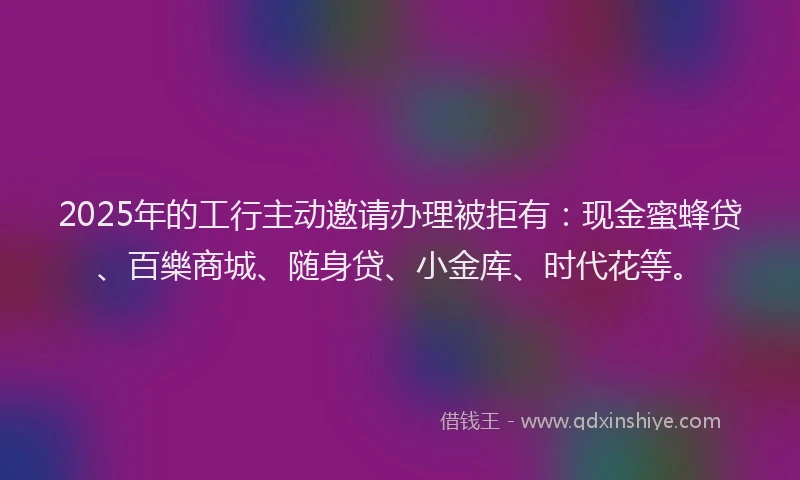 2025年的工行主动邀请办理被拒有：现金蜜蜂贷、百樂商城、随身贷、小金库、时代花等。