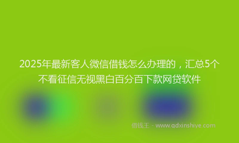 2025年最新客人微信借钱怎么办理的，汇总5个不看征信无视黑白百分百下款网贷软件