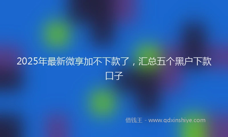 2025年最新微享加不下款了，汇总五个黑户下款口子