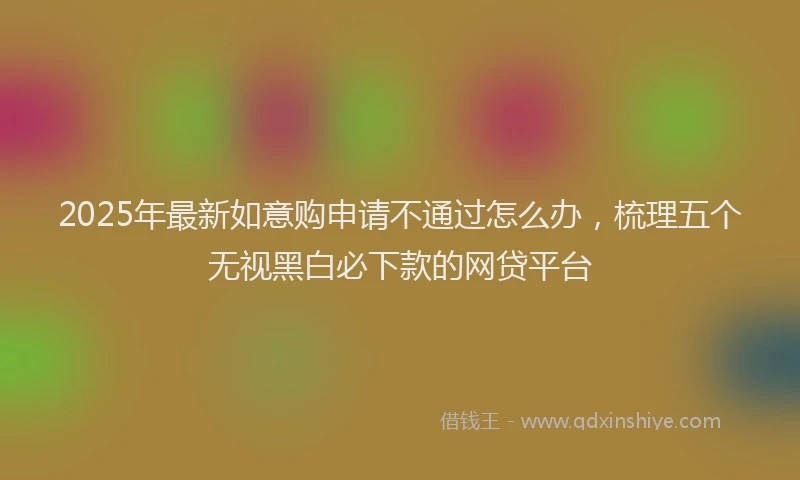 2025年最新如意购申请不通过怎么办，梳理五个无视黑白必下款的网贷平台