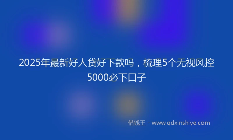 2025年最新好人贷好下款吗，梳理5个无视风控5000必下口子