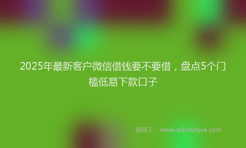 2025年最新客户微信借钱要不要借，盘点5个门槛低易下款口子