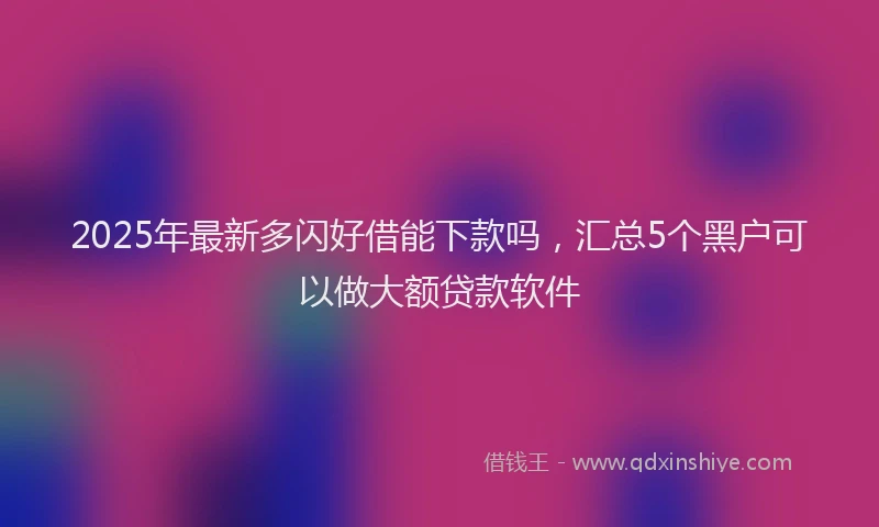 2025年最新多闪好借能下款吗，汇总5个黑户可以做大额贷款软件
