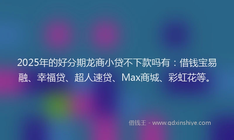 2025年的好分期龙商小贷不下款吗有：借钱宝易融、幸福贷、超人速贷、Max商城、彩虹花等。