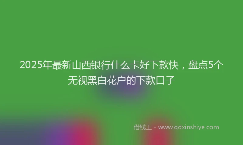 2025年最新山西银行什么卡好下款快，盘点5个无视黑白花户的下款口子