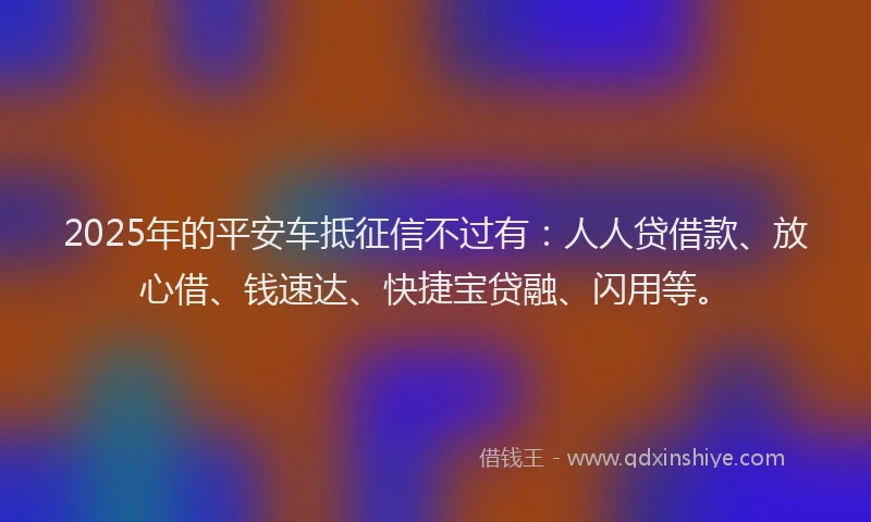 2025年的平安车抵征信不过有：人人贷借款、放心借、钱速达、快捷宝贷融、闪用等。