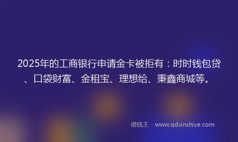 2025年的工商银行申请金卡被拒有：时时钱包贷、口袋财富、金租宝、理想给、秉鑫商城等。