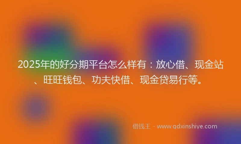 2025年的好分期平台怎么样有：放心借、现金站、旺旺钱包、功夫快借、现金贷易行等。