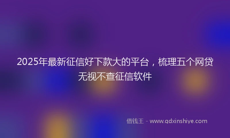 2025年最新征信好下款大的平台，梳理五个网贷无视不查征信软件