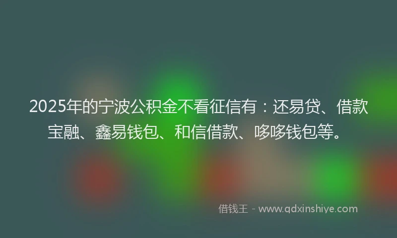 2025年的宁波公积金不看征信有：还易贷、借款宝融、鑫易钱包、和信借款、哆哆钱包等。