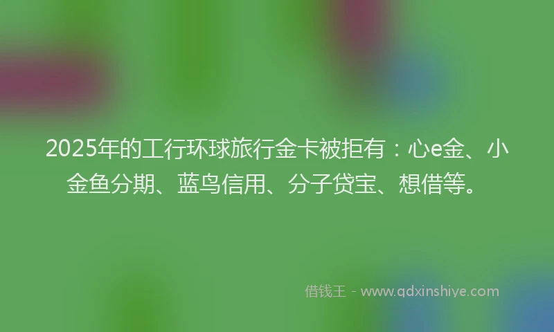 2025年的工行环球旅行金卡被拒有：心e金、小金鱼分期、蓝鸟信用、分子贷宝、想借等。