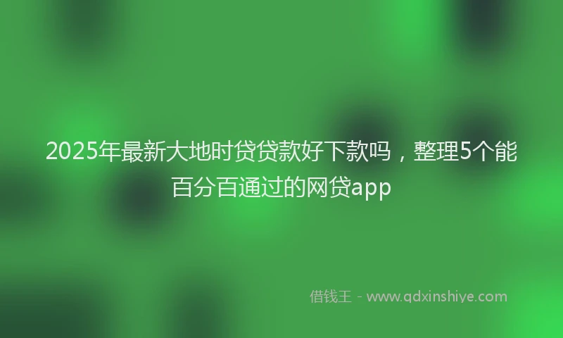 2025年最新大地时贷贷款好下款吗，整理5个能百分百通过的网贷app