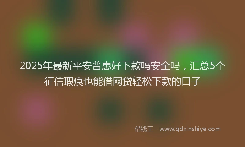 2025年最新平安普惠好下款吗安全吗，汇总5个征信瑕疵也能借网贷轻松下款的口子