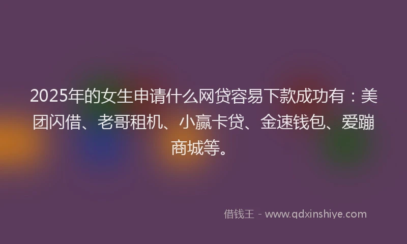 2025年的女生申请什么网贷容易下款成功有：美团闪借、老哥租机、小赢卡贷、金速钱包、爱蹦商城等。