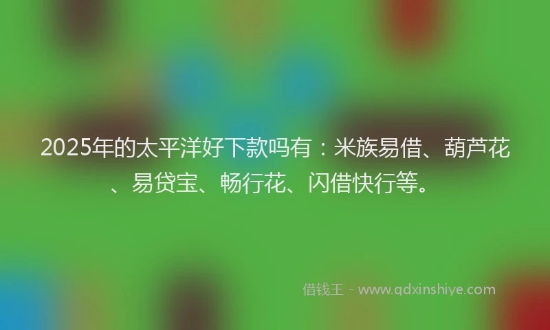 2025年的太平洋好下款吗有：米族易借、葫芦花、易贷宝、畅行花、闪借快行等。