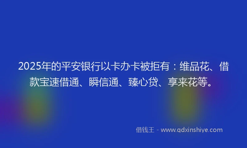 2025年的平安银行以卡办卡被拒有：维品花、借款宝速借通、瞬信通、臻心贷、享来花等。