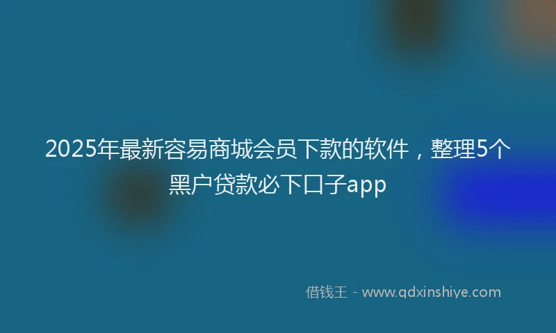 2025年最新容易商城会员下款的软件，整理5个黑户贷款必下口子app
