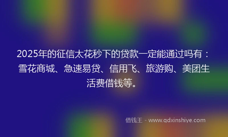 2025年的征信太花秒下的贷款一定能通过吗有：雪花商城、急速易贷、信用飞、旅游购、美团生活费借钱等。