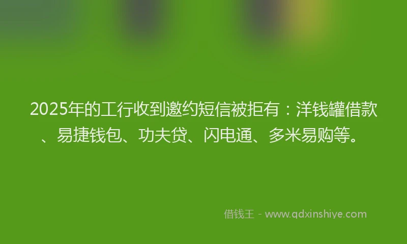 2025年的工行收到邀约短信被拒有：洋钱罐借款、易捷钱包、功夫贷、闪电通、多米易购等。
