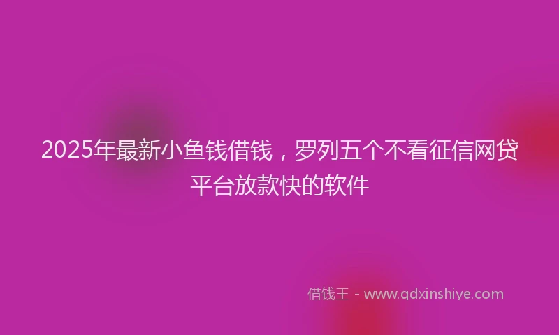 2025年最新小鱼钱借钱，罗列五个不看征信网贷平台放款快的软件
