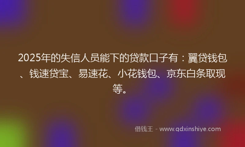 2025年的失信人员能下的贷款口子有：翼贷钱包、钱速贷宝、易速花、小花钱包、京东白条取现等。
