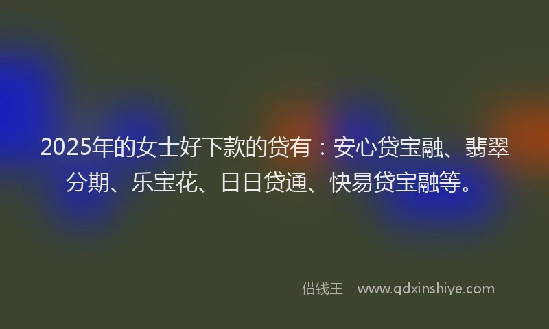 2025年的女士好下款的贷有：安心贷宝融、翡翠分期、乐宝花、日日贷通、快易贷宝融等。