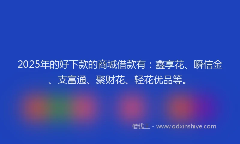 2025年的好下款的商城借款有：鑫享花、瞬信金、支富通、聚财花、轻花优品等。