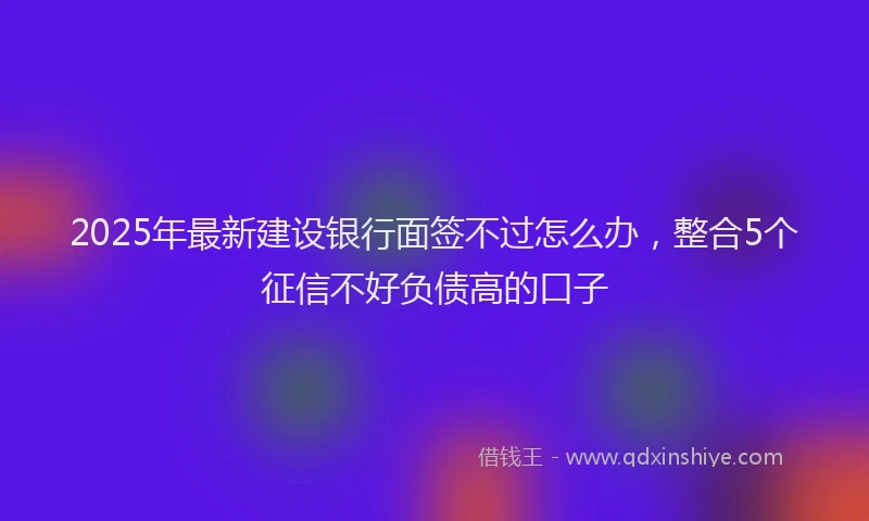 2025年最新建设银行面签不过怎么办，整合5个征信不好负债高的口子