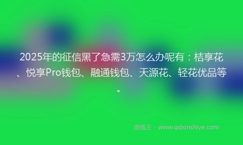 2025年的征信黑了急需3万怎么办呢有：桔享花、悦享Pro钱包、融通钱包、天源花、轻花优品等。
