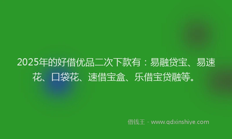 2025年的好借优品二次下款有：易融贷宝、易速花、口袋花、速借宝盒、乐借宝贷融等。